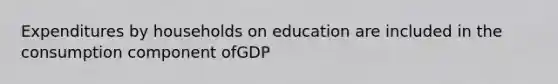 Expenditures by households on education are included in the consumption component ofGDP