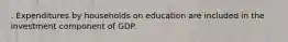 . Expenditures by households on education are included in the investment component of GDP.