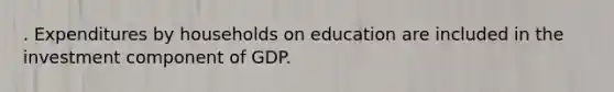 . Expenditures by households on education are included in the investment component of GDP.