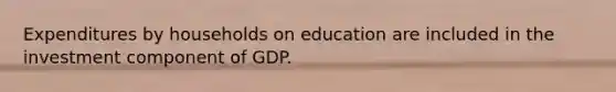 Expenditures by households on education are included in the investment component of GDP.