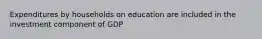 Expenditures by households on education are included in the investment component of GDP