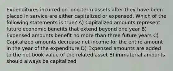 Expenditures incurred on long-term assets after they have been placed in service are either capitalized or expensed. Which of the following statements is true? A) Capitalized amounts represent future economic benefits that extend beyond one year B) Expensed amounts benefit no more than three future years C) Capitalized amounts decrease net income for the entire amount in the year of the expenditure D) Expensed amounts are added to the net book value of the related asset E) immaterial amounts should always be capitalized