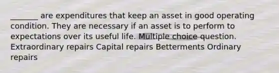 _______ are expenditures that keep an asset in good operating condition. They are necessary if an asset is to perform to expectations over its useful life. Multiple choice question. Extraordinary repairs Capital repairs Betterments Ordinary repairs