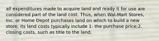 all expenditures made to acquire land and ready it for use are considered part of the land cost. Thus, when Wal-Mart Stores, Inc. or Home Depot purchases land on which to build a new store, its land costs typically include 1. the purchase price;2. closing costs, such as title to the land,