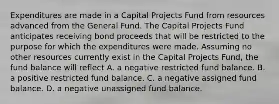 Expenditures are made in a Capital Projects Fund from resources advanced from the General Fund. The Capital Projects Fund anticipates receiving bond proceeds that will be restricted to the purpose for which the expenditures were made. Assuming no other resources currently exist in the Capital Projects Fund, the fund balance will reflect A. a negative restricted fund balance. B. a positive restricted fund balance. C. a negative assigned fund balance. D. a negative unassigned fund balance.