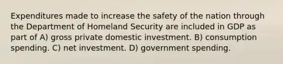 Expenditures made to increase the safety of the nation through the Department of Homeland Security are included in GDP as part of A) gross private domestic investment. B) consumption spending. C) net investment. D) government spending.