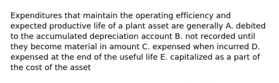 Expenditures that maintain the operating efficiency and expected productive life of a plant asset are generally A. debited to the accumulated depreciation account B. not recorded until they become material in amount C. expensed when incurred D. expensed at the end of the useful life E. capitalized as a part of the cost of the asset