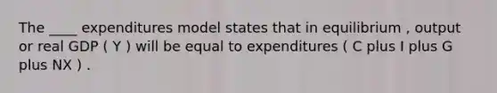 The ____ expenditures model states that in equilibrium , output or real GDP ( Y ) will be equal to expenditures ( C plus I plus G plus NX ) .