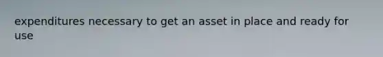 expenditures necessary to get an asset in place and ready for use