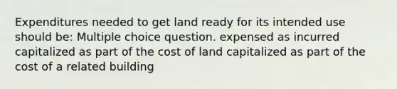 Expenditures needed to get land ready for its intended use should be: Multiple choice question. expensed as incurred capitalized as part of the cost of land capitalized as part of the cost of a related building