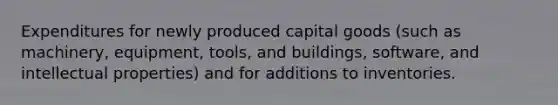 Expenditures for newly produced capital goods (such as machinery, equipment, tools, and buildings, software, and intellectual properties) and for additions to inventories.