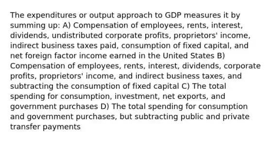 The expenditures or output approach to GDP measures it by summing up: A) Compensation of employees, rents, interest, dividends, undistributed corporate profits, proprietors' income, indirect business taxes paid, consumption of fixed capital, and net foreign factor income earned in the United States B) Compensation of employees, rents, interest, dividends, corporate profits, proprietors' income, and indirect business taxes, and subtracting the consumption of fixed capital C) The total spending for consumption, investment, net exports, and government purchases D) The total spending for consumption and government purchases, but subtracting public and private transfer payments