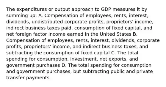 The expenditures or output approach to GDP measures it by summing up: A. Compensation of employees, rents, interest, dividends, undistributed corporate profits, proprietors' income, indirect business taxes paid, consumption of fixed capital, and net foreign factor income earned in the United States B. Compensation of employees, rents, interest, dividends, corporate profits, proprietors' income, and indirect business taxes, and subtracting the consumption of fixed capital C. The total spending for consumption, investment, net exports, and government purchases D. The total spending for consumption and government purchases, but subtracting public and private transfer payments