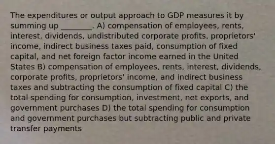 The expenditures or output approach to GDP measures it by summing up ________. A) compensation of employees, rents, interest, dividends, undistributed corporate profits, proprietors' income, indirect business taxes paid, consumption of fixed capital, and net foreign factor income earned in the United States B) compensation of employees, rents, interest, dividends, corporate profits, proprietors' income, and indirect business taxes and subtracting the consumption of fixed capital C) the total spending for consumption, investment, net exports, and government purchases D) the total spending for consumption and government purchases but subtracting public and private transfer payments