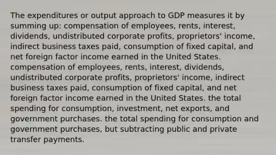 The expenditures or output approach to GDP measures it by summing up: compensation of employees, rents, interest, dividends, undistributed corporate profits, proprietors' income, indirect business taxes paid, consumption of fixed capital, and net foreign factor income earned in the United States. compensation of employees, rents, interest, dividends, undistributed corporate profits, proprietors' income, indirect business taxes paid, consumption of fixed capital, and net foreign factor income earned in the United States. the total spending for consumption, investment, net exports, and government purchases. the total spending for consumption and government purchases, but subtracting public and private transfer payments.