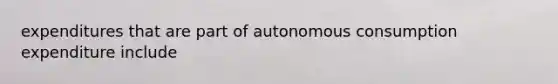 expenditures that are part of autonomous consumption expenditure include