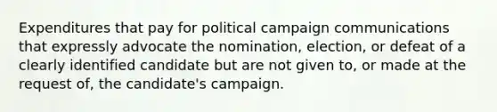 Expenditures that pay for political campaign communications that expressly advocate the nomination, election, or defeat of a clearly identified candidate but are not given to, or made at the request of, the candidate's campaign.