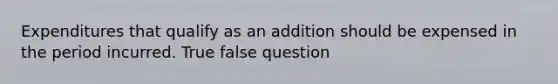 Expenditures that qualify as an addition should be expensed in the period incurred. True false question