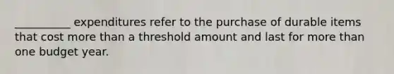 __________ expenditures refer to the purchase of durable items that cost more than a threshold amount and last for more than one budget year.