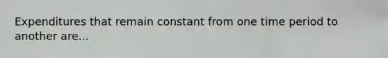 Expenditures that remain constant from one time period to another are...