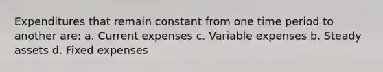 Expenditures that remain constant from one time period to another are: a. Current expenses c. Variable expenses b. Steady assets d. Fixed expenses