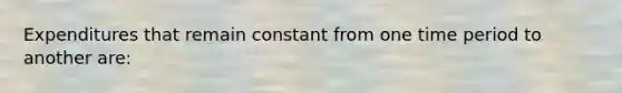 Expenditures that remain constant from one time period to another are: