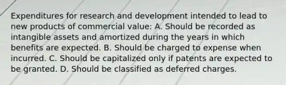 Expenditures for research and development intended to lead to new products of commercial value: A. Should be recorded as intangible assets and amortized during the years in which benefits are expected. B. Should be charged to expense when incurred. C. Should be capitalized only if patents are expected to be granted. D. Should be classified as deferred charges.