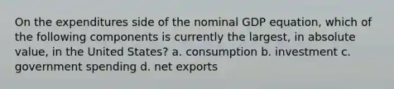 On the expenditures side of the nominal GDP equation, which of the following components is currently the largest, in absolute value, in the United States? a. consumption b. investment c. government spending d. net exports