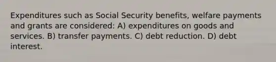 Expenditures such as Social Security benefits, welfare payments and grants are considered: A) expenditures on goods and services. B) transfer payments. C) debt reduction. D) debt interest.