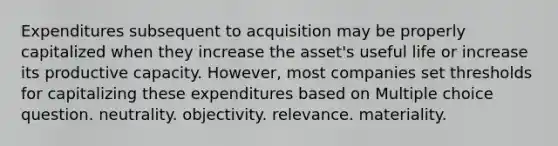 Expenditures subsequent to acquisition may be properly capitalized when they increase the asset's useful life or increase its productive capacity. However, most companies set thresholds for capitalizing these expenditures based on Multiple choice question. neutrality. objectivity. relevance. materiality.