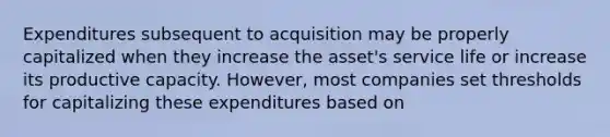 Expenditures subsequent to acquisition may be properly capitalized when they increase the asset's service life or increase its productive capacity. However, most companies set thresholds for capitalizing these expenditures based on