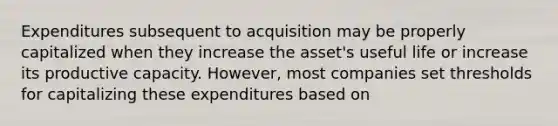 Expenditures subsequent to acquisition may be properly capitalized when they increase the asset's useful life or increase its productive capacity. However, most companies set thresholds for capitalizing these expenditures based on