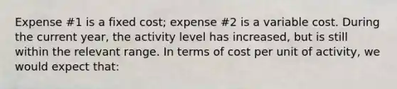 Expense #1 is a fixed cost; expense #2 is a variable cost. During the current year, the activity level has increased, but is still within the relevant range. In terms of cost per unit of activity, we would expect that: