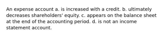 An expense account a. is increased with a credit. b. ultimately decreases shareholders' equity. c. appears on the balance sheet at the end of the accounting period. d. is not an income statement account.