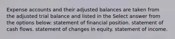 Expense accounts and their adjusted balances are taken from the adjusted trial balance and listed in the Select answer from the options below: statement of financial position. statement of cash flows. statement of changes in equity. statement of income.