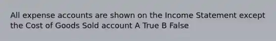 All expense accounts are shown on the Income Statement except the Cost of Goods Sold account A True B False