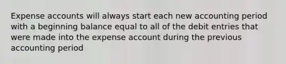 Expense accounts will always start each new accounting period with a beginning balance equal to all of the debit entries that were made into the expense account during the previous accounting period