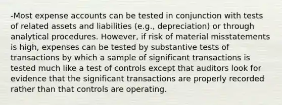 -Most expense accounts can be tested in conjunction with tests of related assets and liabilities (e.g., depreciation) or through analytical procedures. However, if risk of material misstatements is high, expenses can be tested by substantive tests of transactions by which a sample of significant transactions is tested much like a test of controls except that auditors look for evidence that the significant transactions are properly recorded rather than that controls are operating.