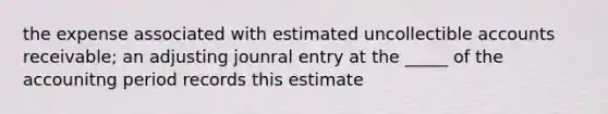 the expense associated with estimated uncollectible accounts receivable; an adjusting jounral entry at the _____ of the accounitng period records this estimate