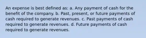 An expense is best defined as: a. Any payment of cash for the benefit of the company. b. Past, present, or future payments of cash required to generate revenues. c. Past payments of cash required to generate revenues. d. Future payments of cash required to generate revenues.