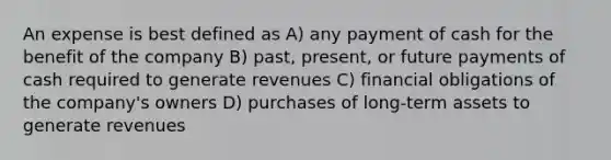 An expense is best defined as A) any payment of cash for the benefit of the company B) past, present, or future payments of cash required to generate revenues C) financial obligations of the company's owners D) purchases of long-term assets to generate revenues