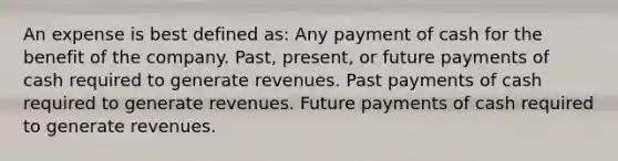 An expense is best defined as: Any payment of cash for the benefit of the company. Past, present, or future payments of cash required to generate revenues. Past payments of cash required to generate revenues. Future payments of cash required to generate revenues.