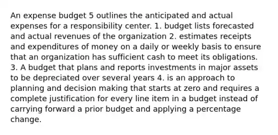 An expense budget 5 outlines the anticipated and actual expenses for a responsibility center. 1. budget lists forecasted and actual revenues of the organization 2. estimates receipts and expenditures of money on a daily or weekly basis to ensure that an organization has sufficient cash to meet its obligations. 3. A budget that plans and reports investments in major assets to be depreciated over several years 4. is an approach to planning and decision making that starts at zero and requires a complete justification for every line item in a budget instead of carrying forward a prior budget and applying a percentage change.