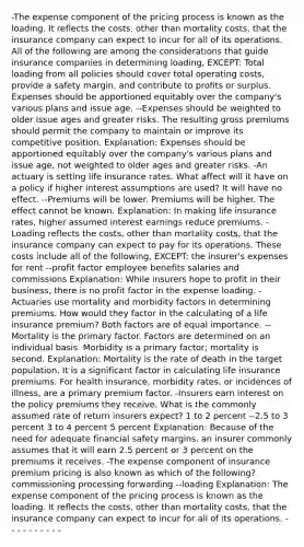 -The expense component of the pricing process is known as the loading. It reflects the costs, other than mortality costs, that the insurance company can expect to incur for all of its operations. All of the following are among the considerations that guide insurance companies in determining loading, EXCEPT: Total loading from all policies should cover total operating costs, provide a safety margin, and contribute to profits or surplus. Expenses should be apportioned equitably over the company's various plans and issue age. --Expenses should be weighted to older issue ages and greater risks. The resulting gross premiums should permit the company to maintain or improve its competitive position. Explanation: Expenses should be apportioned equitably over the company's various plans and issue age, not weighted to older ages and greater risks. -An actuary is setting life insurance rates. What affect will it have on a policy if higher interest assumptions are used? It will have no effect. --Premiums will be lower. Premiums will be higher. The effect cannot be known. Explanation: In making life insurance rates, higher assumed interest earnings reduce premiums. -Loading reflects the costs, other than mortality costs, that the insurance company can expect to pay for its operations. These costs include all of the following, EXCEPT: the insurer's expenses for rent --profit factor employee benefits salaries and commissions Explanation: While insurers hope to profit in their business, there is no profit factor in the expense loading. -Actuaries use mortality and morbidity factors in determining premiums. How would they factor in the calculating of a life insurance premium? Both factors are of equal importance. --Mortality is the primary factor. Factors are determined on an individual basis. Morbidity is a primary factor; mortality is second. Explanation: Mortality is the rate of death in the target population. It is a significant factor in calculating life insurance premiums. For health insurance, morbidity rates, or incidences of illness, are a primary premium factor. -Insurers earn interest on the policy premiums they receive. What is the commonly assumed rate of return insurers expect? 1 to 2 percent --2.5 to 3 percent 3 to 4 percent 5 percent Explanation: Because of the need for adequate financial safety margins, an insurer commonly assumes that it will earn 2.5 percent or 3 percent on the premiums it receives. -The expense component of insurance premium pricing is also known as which of the following? commissioning processing forwarding --loading Explanation: The expense component of the pricing process is known as the loading. It reflects the costs, other than mortality costs, that the insurance company can expect to incur for all of its operations. - - - - - - - - - -