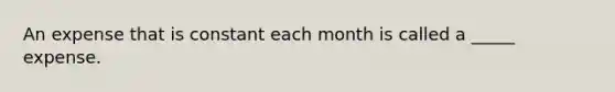 An expense that is constant each month is called a _____ expense.