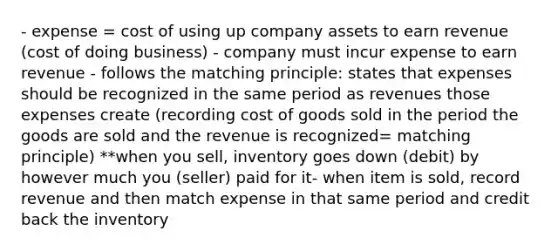 - expense = cost of using up company assets to earn revenue (cost of doing business) - company must incur expense to earn revenue - follows the matching principle: states that expenses should be recognized in the same period as revenues those expenses create (recording cost of goods sold in the period the goods are sold and the revenue is recognized= matching principle) **when you sell, inventory goes down (debit) by however much you (seller) paid for it- when item is sold, record revenue and then match expense in that same period and credit back the inventory