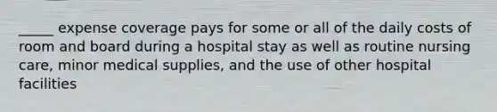 _____ expense coverage pays for some or all of the daily costs of room and board during a hospital stay as well as routine nursing care, minor medical supplies, and the use of other hospital facilities