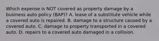 Which expense is NOT covered as property damage by a business auto policy (BAP)? A. lease of a substitute vehicle while a covered auto is repaired. B. damage to a structure caused by a covered auto. C. damage to property transported in a covered auto. D. repairs to a covered auto damaged in a collision.