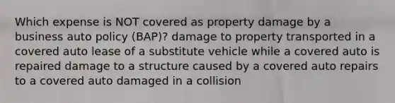 Which expense is NOT covered as property damage by a business auto policy (BAP)? damage to property transported in a covered auto lease of a substitute vehicle while a covered auto is repaired damage to a structure caused by a covered auto repairs to a covered auto damaged in a collision