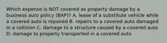 Which expense is NOT covered as property damage by a business auto policy (BAP)? A. lease of a substitute vehicle while a covered auto is repaired B. repairs to a covered auto damaged in a collision C. damage to a structure caused by a covered auto D. damage to property transported in a covered auto